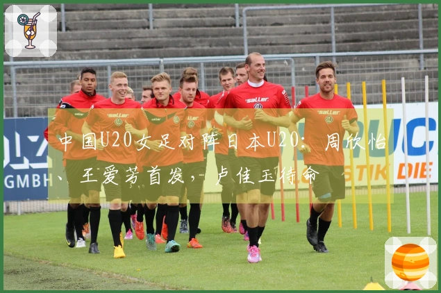 中国U20女足对阵日本U20：周欣怡、王爱芳首发，卢佳玉待命