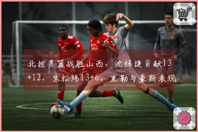 北控男篮战胜山西，沈梓捷贡献13+12，朱松玮13+6，里勒与豪斯表现出色