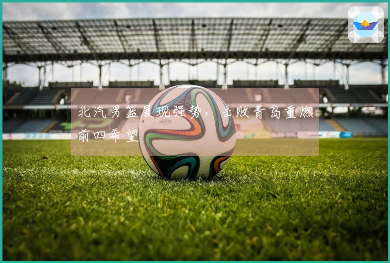 北汽男篮展现强势，击败青岛重燃前四希望