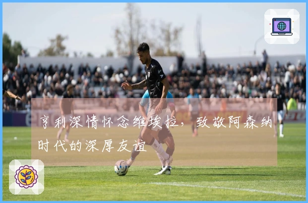 亨利深情怀念维埃拉，致敬阿森纳时代的深厚友谊