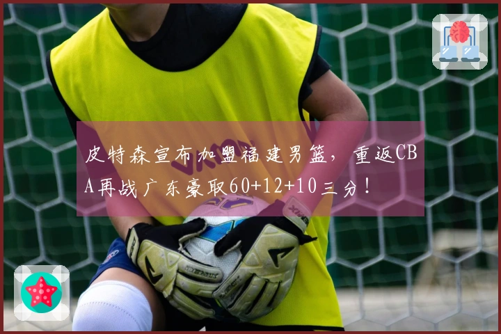 皮特森宣布加盟福建男篮，重返CBA再战广东豪取60+12+10三分！