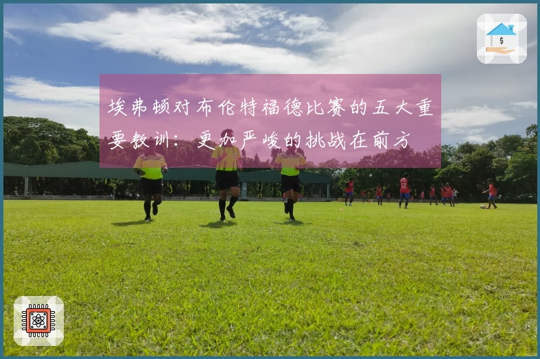 埃弗顿对布伦特福德比赛的五大重要教训：更加严峻的挑战在前方