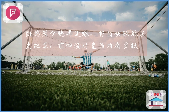 凯恩若今晚再进球，将打破欧冠历史纪录，前四场对皇马均有贡献