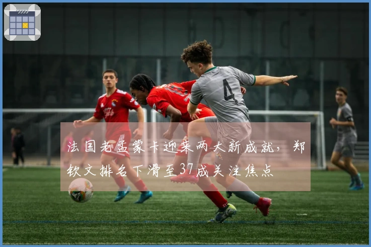 法国老孟蒙卡迎来两大新成就，郑钦文排名下滑至37成关注焦点