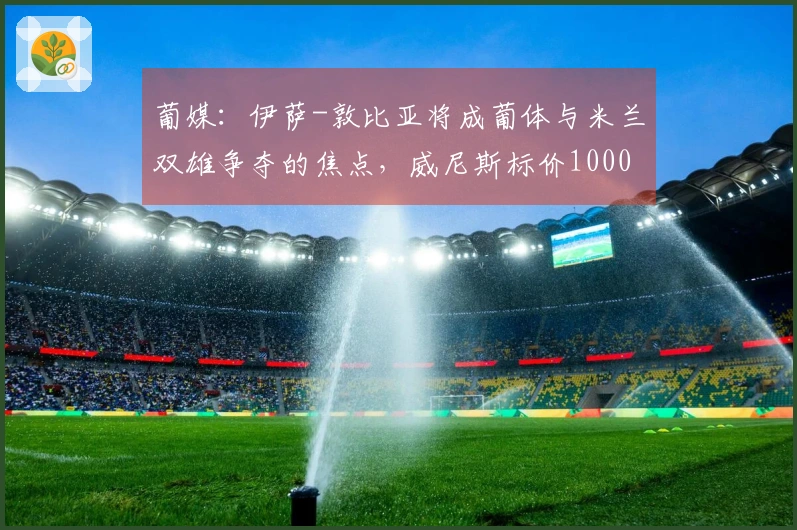 葡媒：伊萨-敦比亚将成葡体与米兰双雄争夺的焦点，威尼斯标价1000万欧