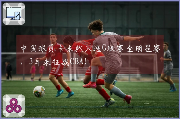 中国球员卡米然入选G联赛全明星赛，3年未征战CBA！