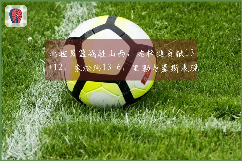 北控男篮战胜山西，沈梓捷贡献13+12，朱松玮13+6，里勒与豪斯表现出色