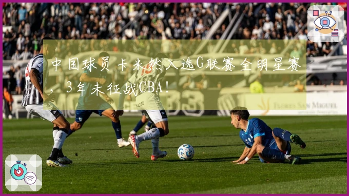 中国球员卡米然入选G联赛全明星赛，3年未征战CBA！