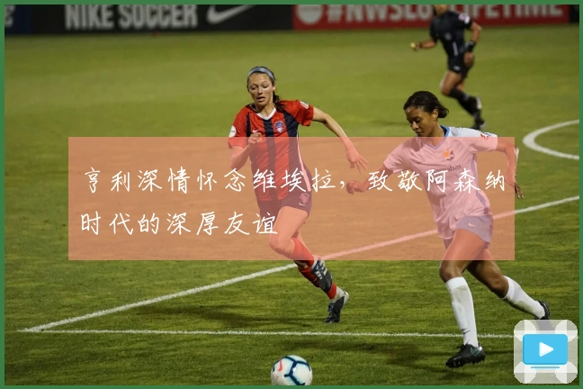 亨利深情怀念维埃拉，致敬阿森纳时代的深厚友谊